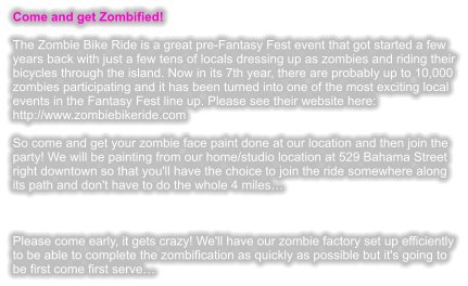 Come and get Zombified!  The Zombie Bike Ride is a great pre-Fantasy Fest event that got started a few years back with just a few tens of locals dressing up as zombies and riding their bicycles through the island. Now in its 7th year, there are probably up to 10,000 zombies participating and it has been turned into one of the most exciting local events in the Fantasy Fest line up. Please see their website here: http://www.zombiebikeride.com  So come and get your zombie face paint done at our location and then join the party! We will be painting from our home/studio location at 529 Bahama Street right downtown so that you'll have the choice to join the ride somewhere along its path and don't have to do the whole 4 miles    Please come early, it gets crazy! We'll have our zombie factory set up efficiently to be able to complete the zombification as quickly as possible but it's going to be first come first serve