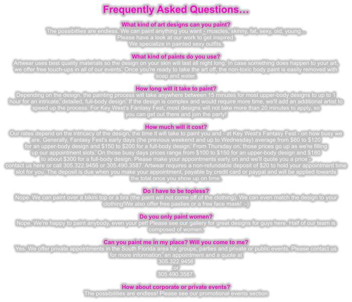 Frequently Asked Questions   What kind of art designs can you paint? The possibitlies are endless. We can paint anything you want - muscles, skinny, fat, sexy, old, young... Please have a look at our work to get inspired. We specialize in painted sexy outfits.  What kind of paints do you use? Artwear uses best quality materials so the design on your skin will last all night long. In case something does happen to your art, we offer free touch-ups in all of our events. Once you're ready to take the art off, the non-toxic body paint is easily removed with soap and water.  How long will it take to paint? Depending on the design, the painting process will take anywhere between 15 minutes for most upper-body designs to up to 1 hour for an intricate, detailed, full-body design. If the design is complex and would require more time, we'll add an additional artist to speed up the process. For Key West's Fantasy Fest, most designs will not take more than 20 minutes to apply, so you can get out there and join the party!  How much will it cost? Our rates depend on the intricacy of the design, the time it will take to paint you and - at Key West's Fantasy Fest - on how busy we are. Generally, Fantasy Fest's early days (the previous weekend and up to Wednesday) average from $60 to $120 for an upper-body design and $150 to $200 for a full-body design. From Thursday on, those prices go up as we're filling up our appointment slots. On those busy days prices range from $100 to $150 for an upper-body design and $180 to about $300 for a full-body design. Please make your appointments early on and we'll quote you a price - contact us here or call 305.322.9456 or 305.490.3587. Artwear requires a non-refundable deposit of $20 to hold your appointment time slot for you. The deposit is due when you make your appointment, payable by credit card or paypal and will be applied towards the total once you show up on time.  Do I have to be topless? Nope. We can paint over a bikini top or a bra (the paint will not come off of the clothing). We can even match the design to your clothing!We also offer free pasties or a free face mask! :-)  Do you only paint women? Nope. We're happy to paint anybody, even your pet! Please see our gallery for great designs for guys here. Half of our team is  composed of women.  Can you paint me in my place? Will you come to me? Yes. We offer private appointments in the South Florida area for groups, parties and private or public events. Please contact us for more information, an appointment and a quote at 305.322.9456 or  305.490.3587.  How about corporate or private events? The possibilities are endless! Please see our promotional events section