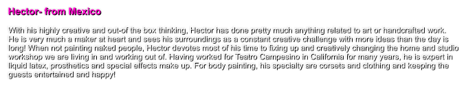 Hector- from Mexico  With his highly creative and out-of the box thinking, Hector has done pretty much anything related to art or handcrafted work.  He is very much a maker at heart and sees his surroundings as a constant creative challenge with more ideas than the day is long! When not painting naked people, Hector devotes most of his time to fixing up and creatively changing the home and studio workshop we are living in and working out of. Having worked for Teatro Campesino in California for many years, he is expert in liquid latex, prosthetics and special effects make up. For body painting, his specialty are corsets and clothing and keeping the guests entertained and happy!