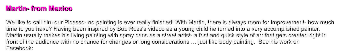 Martin- from Mexico  We like to call him our Picasso- no painting is ever really finished! With Martin, there is always room for improvement- how much time to you have? Having been inspired by Bob Ross's videos as a young child he turned into a very accomplished painter. Martin usually makes his living painting with spray cans as a street artist- a fast and quick style of art that gets created right in front of the audience with no chance for changes or long considerations  just like body painting.  See his work on  Facebook: