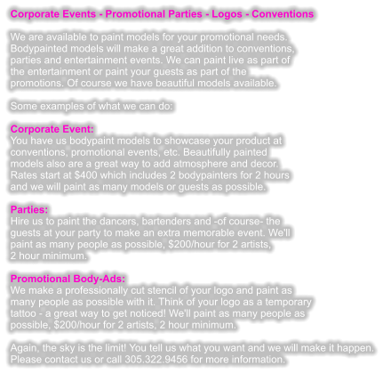 Corporate Events - Promotional Parties - Logos - Conventions  We are available to paint models for your promotional needs. Bodypainted models will make a great addition to conventions, parties and entertainment events. We can paint live as part of the entertainment or paint your guests as part of the promotions. Of course we have beautiful models available.  Some examples of what we can do:  Corporate Event: You have us bodypaint models to showcase your product at conventions, promotional events, etc. Beautifully painted models also are a great way to add atmosphere and decor. Rates start at $400 which includes 2 bodypainters for 2 hours and we will paint as many models or guests as possible.  Parties: Hire us to paint the dancers, bartenders and -of course- the guests at your party to make an extra memorable event. We'll  paint as many people as possible, $200/hour for 2 artists, 2 hour minimum.  Promotional Body-Ads: We make a professionally cut stencil of your logo and paint as many people as possible with it. Think of your logo as a temporary tattoo - a great way to get noticed! We'll paint as many people as possible, $200/hour for 2 artists, 2 hour minimum.  Again, the sky is the limit! You tell us what you want and we will make it happen. Please contact us or call 305.322.9456 for more information.